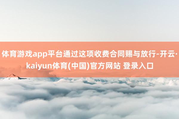 体育游戏app平台通过这项收费合同赐与放行-开云·kaiyun体育(中国)官方网站 登录入口