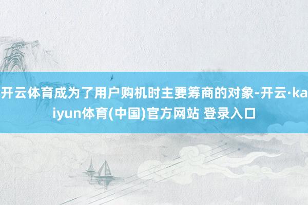 开云体育成为了用户购机时主要筹商的对象-开云·kaiyun体育(中国)官方网站 登录入口