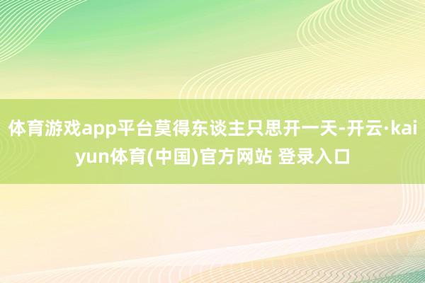 体育游戏app平台莫得东谈主只思开一天-开云·kaiyun体育(中国)官方网站 登录入口