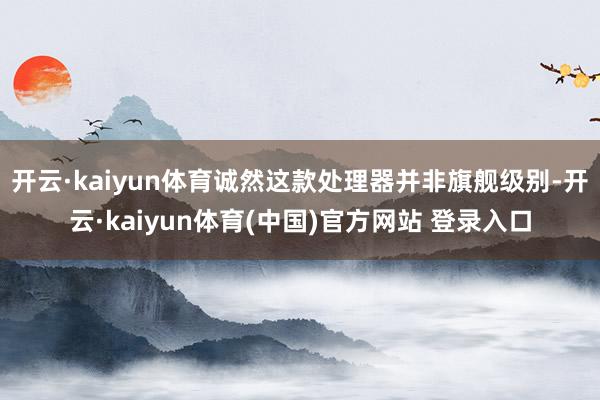 开云·kaiyun体育诚然这款处理器并非旗舰级别-开云·kaiyun体育(中国)官方网站 登录入口