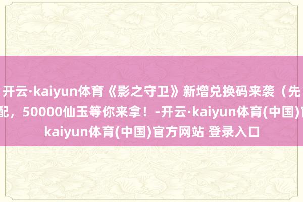 开云·kaiyun体育《影之守卫》新增兑换码来袭（先到先得）+声势搭配，50000仙玉等你来拿！-开云·kaiyun体育(中国)官方网站 登录入口