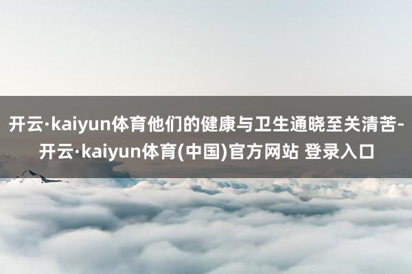 开云·kaiyun体育他们的健康与卫生通晓至关清苦-开云·kaiyun体育(中国)官方网站 登录入口