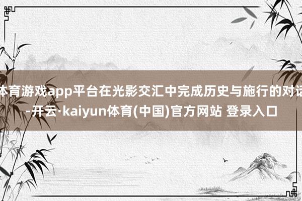 体育游戏app平台在光影交汇中完成历史与施行的对话-开云·kaiyun体育(中国)官方网站 登录入口