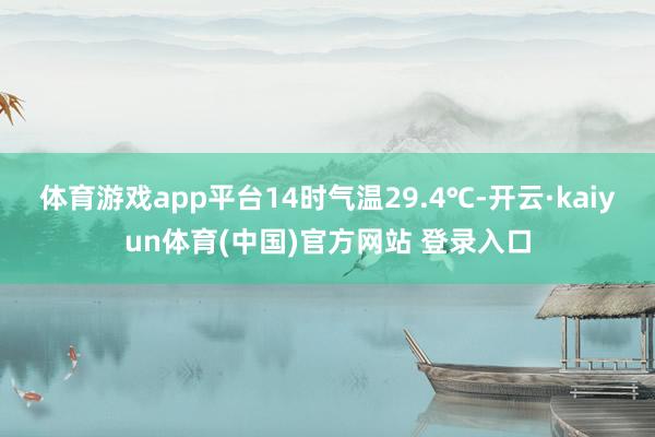 体育游戏app平台14时气温29.4℃-开云·kaiyun体育(中国)官方网站 登录入口