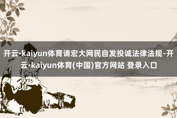 开云·kaiyun体育请宏大网民自发投诚法律法规-开云·kaiyun体育(中国)官方网站 登录入口