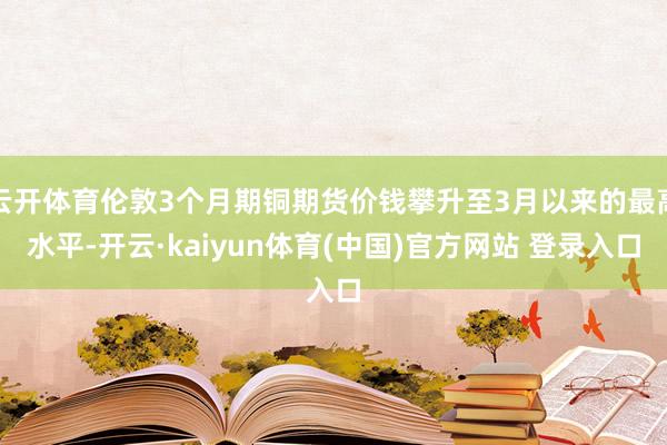 云开体育伦敦3个月期铜期货价钱攀升至3月以来的最高水平-开云·kaiyun体育(中国)官方网站 登录入口