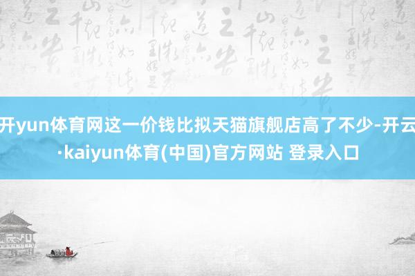 开yun体育网这一价钱比拟天猫旗舰店高了不少-开云·kaiyun体育(中国)官方网站 登录入口