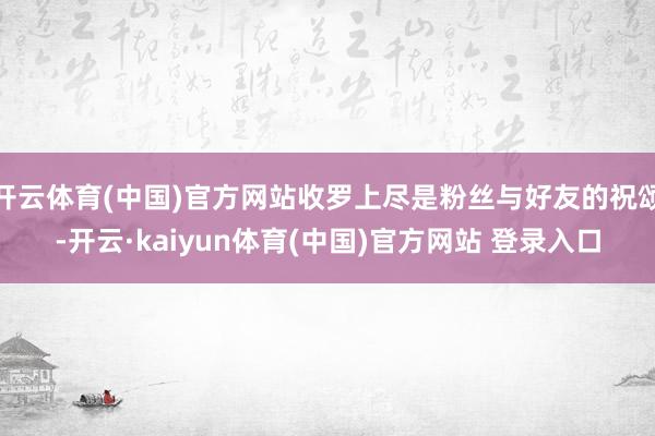 开云体育(中国)官方网站收罗上尽是粉丝与好友的祝颂-开云·kaiyun体育(中国)官方网站 登录入口