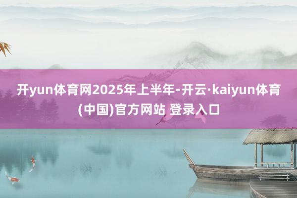 开yun体育网　　2025年上半年-开云·kaiyun体育(中国)官方网站 登录入口
