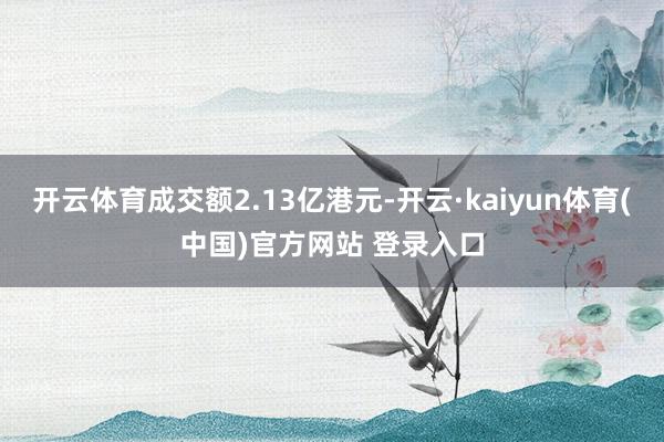 开云体育成交额2.13亿港元-开云·kaiyun体育(中国)官方网站 登录入口