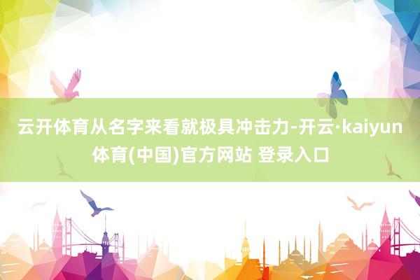 云开体育从名字来看就极具冲击力-开云·kaiyun体育(中国)官方网站 登录入口