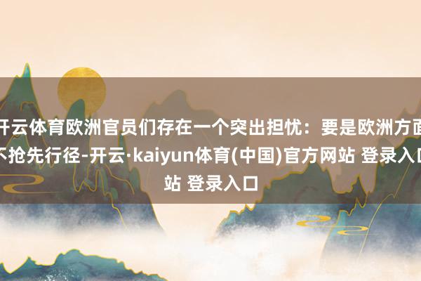 开云体育欧洲官员们存在一个突出担忧：要是欧洲方面不抢先行径-开云·kaiyun体育(中国)官方网站 登录入口