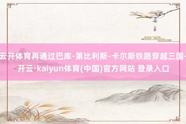 云开体育再通过巴库-第比利斯-卡尔斯铁路穿越三国-开云·kaiyun体育(中国)官方网站 登录入口