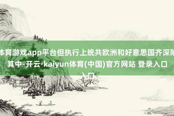 体育游戏app平台但执行上统共欧洲和好意思国齐深陷其中-开云·kaiyun体育(中国)官方网站 登录入口