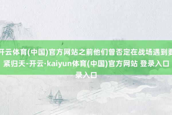 开云体育(中国)官方网站之前他们曾否定在战场遇到要紧归天-开云·kaiyun体育(中国)官方网站 登录入口
