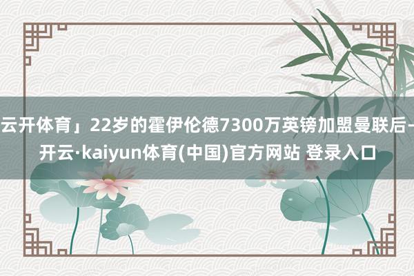 云开体育」22岁的霍伊伦德7300万英镑加盟曼联后-开云·kaiyun体育(中国)官方网站 登录入口