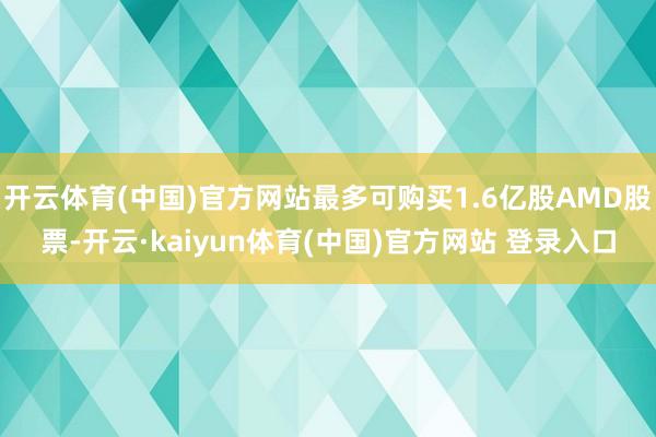开云体育(中国)官方网站最多可购买1.6亿股AMD股票-开云·kaiyun体育(中国)官方网站 登录入口