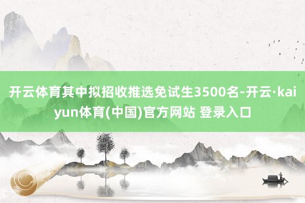 开云体育其中拟招收推选免试生3500名-开云·kaiyun体育(中国)官方网站 登录入口