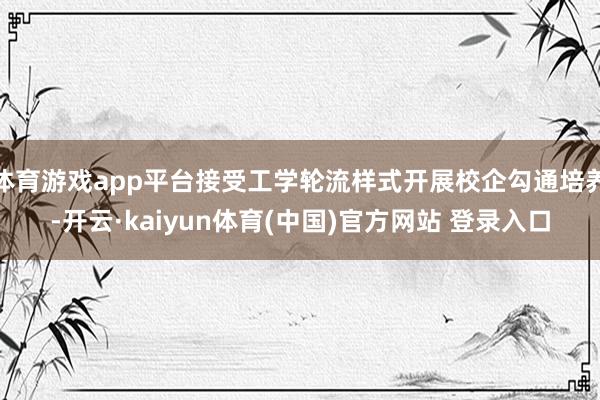 体育游戏app平台接受工学轮流样式开展校企勾通培养-开云·kaiyun体育(中国)官方网站 登录入口