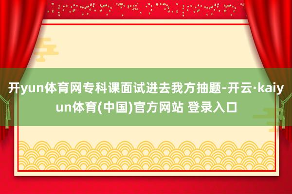 开yun体育网专科课面试进去我方抽题-开云·kaiyun体育(中国)官方网站 登录入口