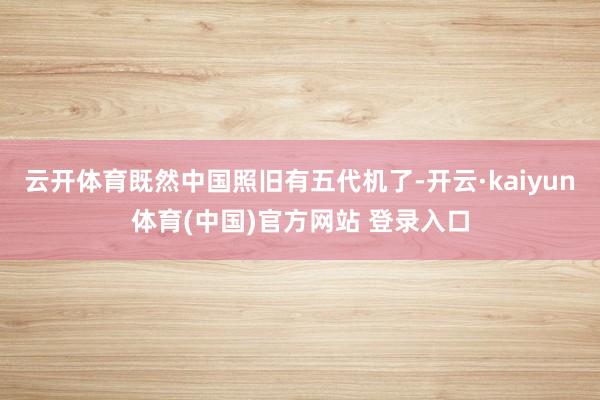云开体育既然中国照旧有五代机了-开云·kaiyun体育(中国)官方网站 登录入口