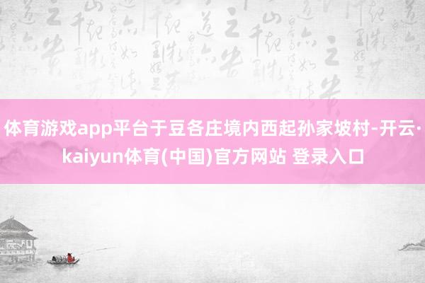 体育游戏app平台于豆各庄境内西起孙家坡村-开云·kaiyun体育(中国)官方网站 登录入口