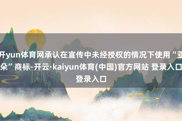 开yun体育网承认在宣传中未经授权的情况下使用“亚朵”商标-开云·kaiyun体育(中国)官方网站 登录入口