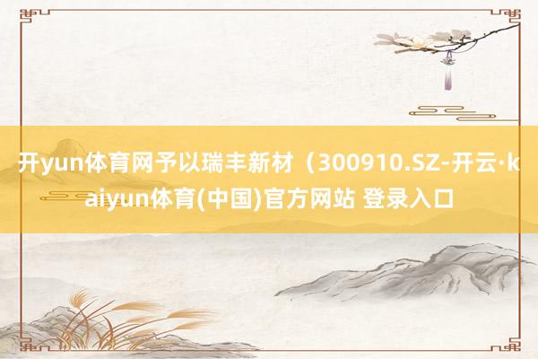 开yun体育网予以瑞丰新材（300910.SZ-开云·kaiyun体育(中国)官方网站 登录入口