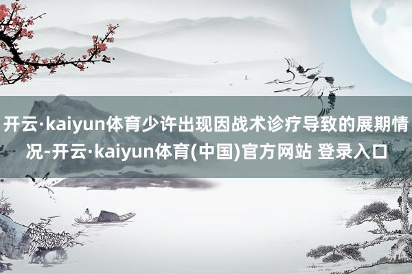 开云·kaiyun体育少许出现因战术诊疗导致的展期情况-开云·kaiyun体育(中国)官方网站 登录入口