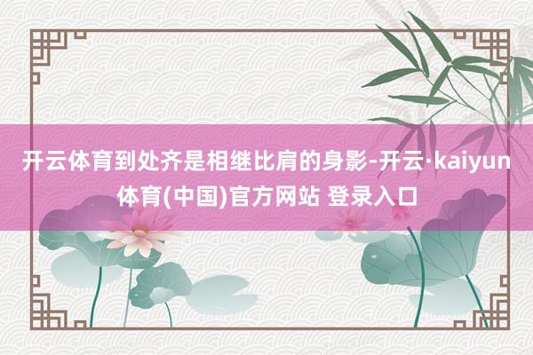 开云体育到处齐是相继比肩的身影-开云·kaiyun体育(中国)官方网站 登录入口