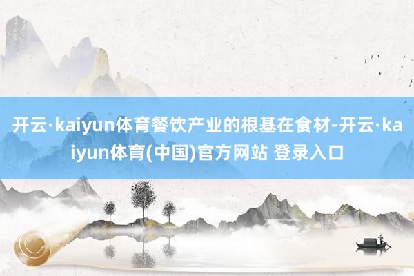 开云·kaiyun体育餐饮产业的根基在食材-开云·kaiyun体育(中国)官方网站 登录入口